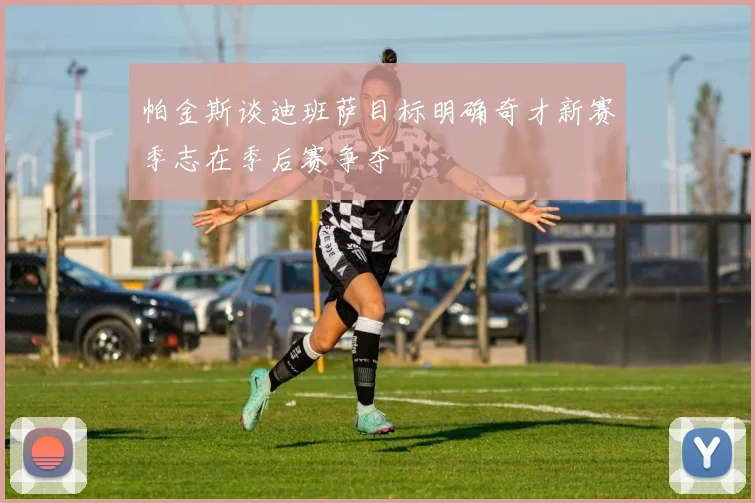 帕金斯谈迪班萨目标明确奇才新赛季志在季后赛争夺