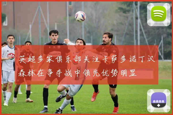 英超多家俱乐部关注卡萨多诺丁汉森林在争夺战中领先优势明显