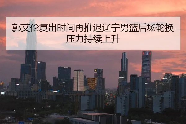 郭艾伦复出时间再推迟辽宁男篮后场轮换压力持续上升