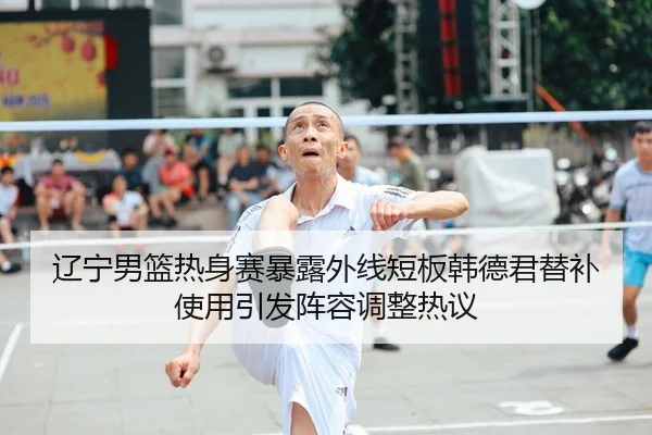 辽宁男篮热身赛暴露外线短板韩德君替补使用引发阵容调整热议